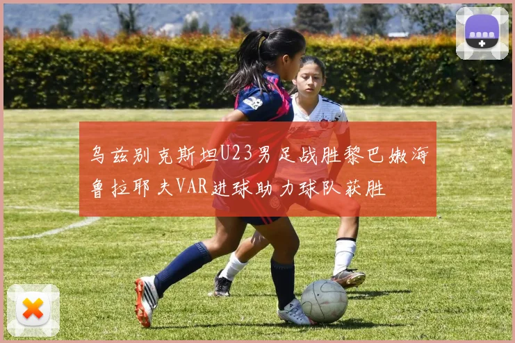乌兹别克斯坦U23男足战胜黎巴嫩海鲁拉耶夫VAR进球助力球队获胜
