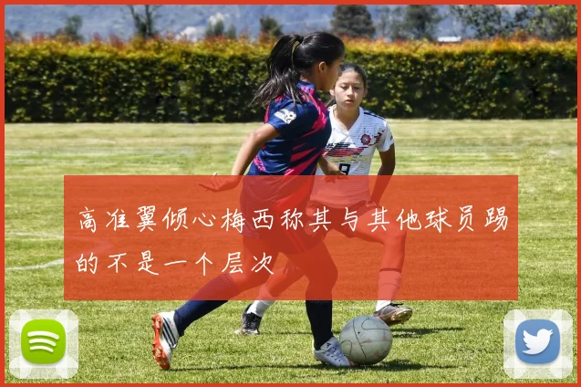 高准翼倾心梅西称其与其他球员踢的不是一个层次