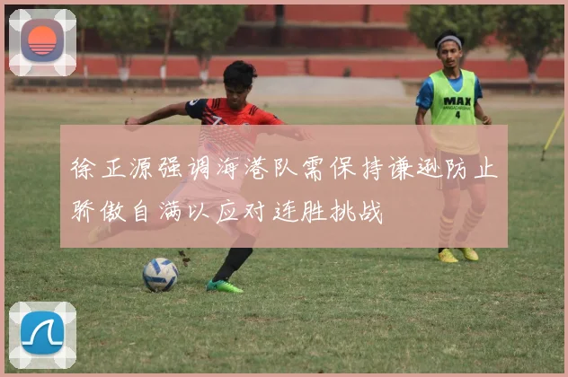徐正源强调海港队需保持谦逊防止骄傲自满以应对连胜挑战