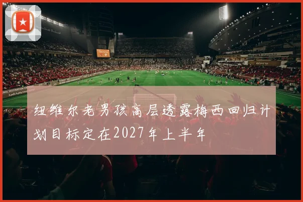 纽维尔老男孩高层透露梅西回归计划目标定在2027年上半年