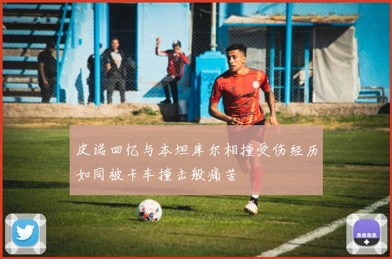 皮诺回忆与本坦库尔相撞受伤经历如同被卡车撞击般痛苦