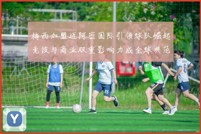 梅西加盟迈阿密国际引领球队崛起竞技与商业双重影响力成全球典范