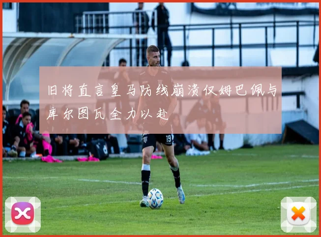 旧将直言皇马防线崩溃仅姆巴佩与库尔图瓦全力以赴