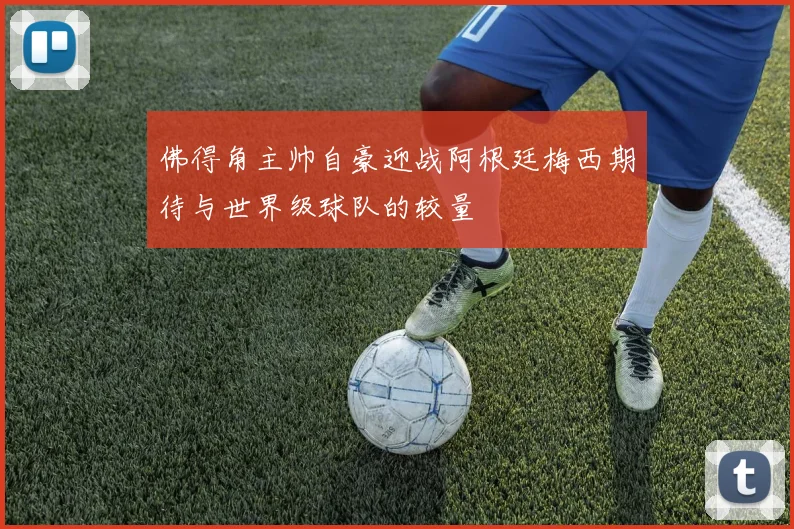 佛得角主帅自豪迎战阿根廷梅西期待与世界级球队的较量