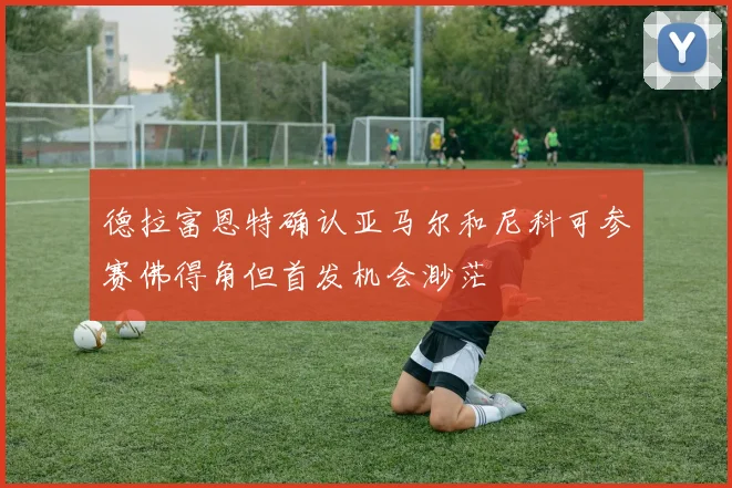 德拉富恩特确认亚马尔和尼科可参赛佛得角但首发机会渺茫