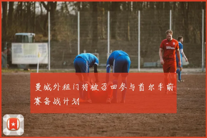 曼城外租门将被召回参与首尔季前赛备战计划