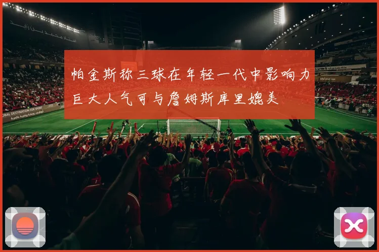 帕金斯称三球在年轻一代中影响力巨大人气可与詹姆斯库里媲美