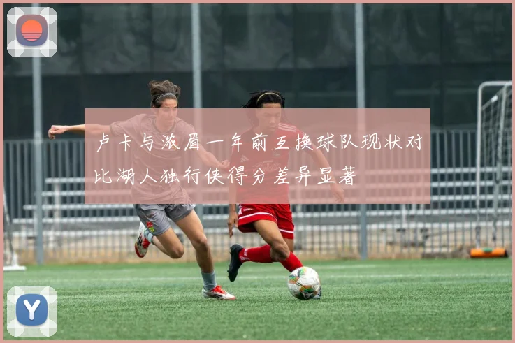 卢卡与浓眉一年前互换球队现状对比湖人独行侠得分差异显著