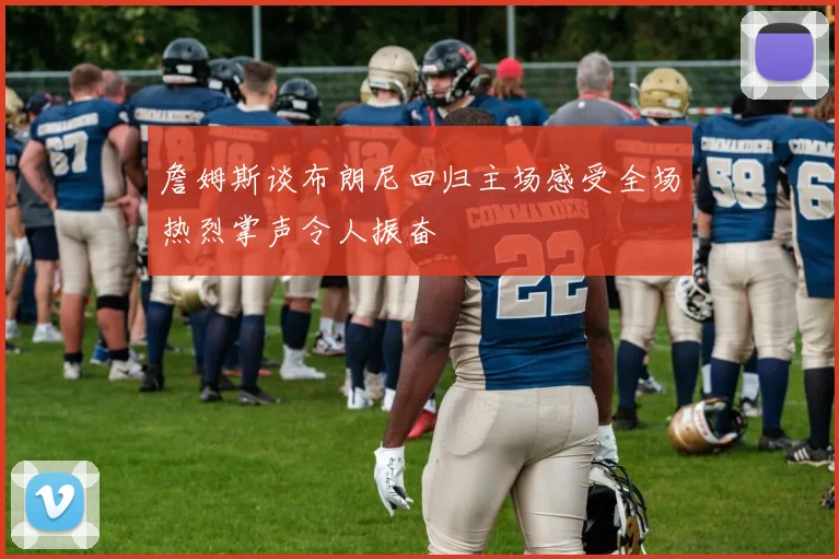 詹姆斯谈布朗尼回归主场感受全场热烈掌声令人振奋