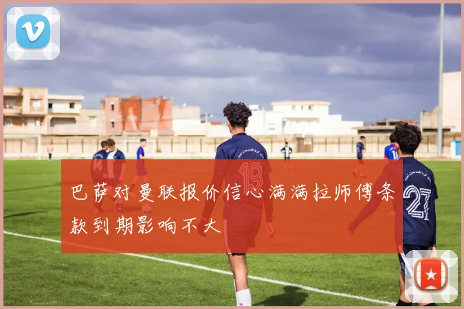 巴萨对曼联报价信心满满拉师傅条款到期影响不大