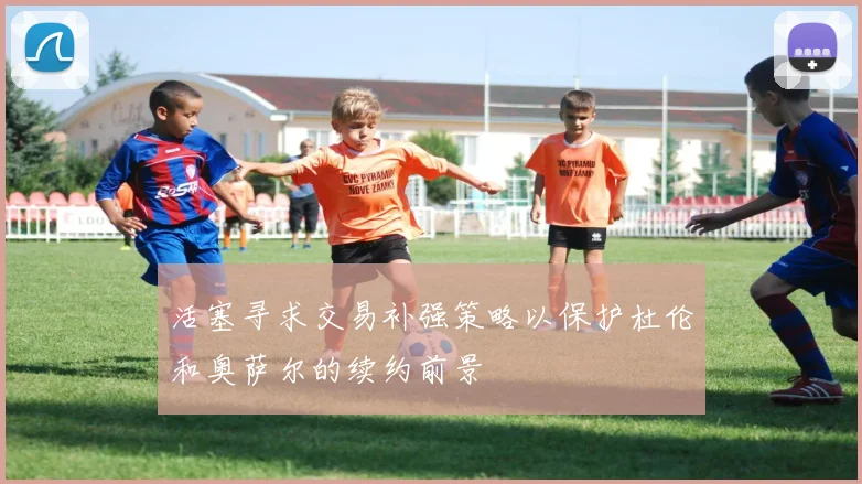 活塞寻求交易补强策略以保护杜伦和奥萨尔的续约前景