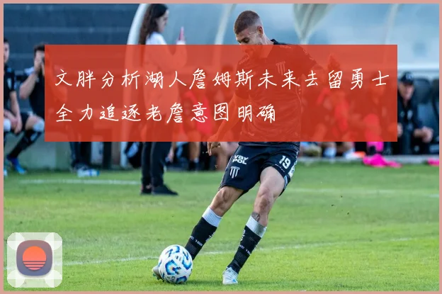 文胖分析湖人詹姆斯未来去留勇士全力追逐老詹意图明确