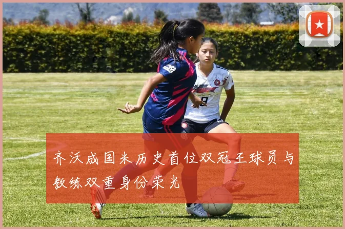 齐沃成国米历史首位双冠王球员与教练双重身份荣光