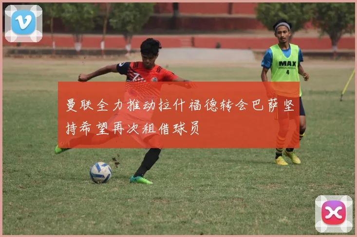 曼联全力推动拉什福德转会巴萨坚持希望再次租借球员