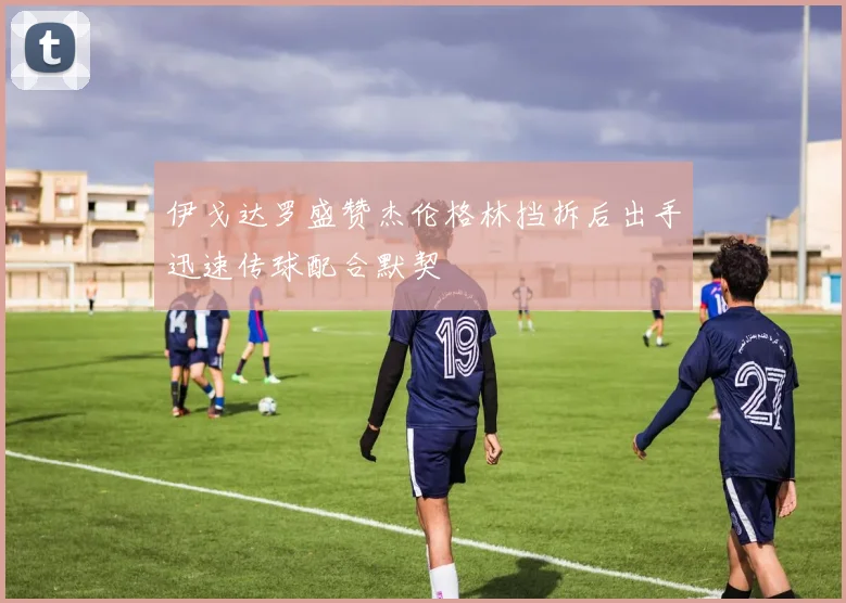 伊戈达罗盛赞杰伦格林挡拆后出手迅速传球配合默契