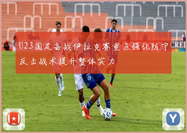 U23国足备战伊拉克赛重点强化防守反击战术提升整体实力