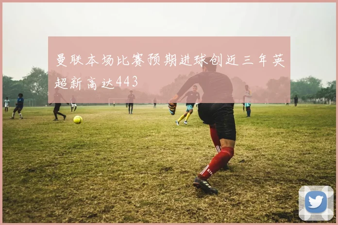 曼联本场比赛预期进球创近三年英超新高达443