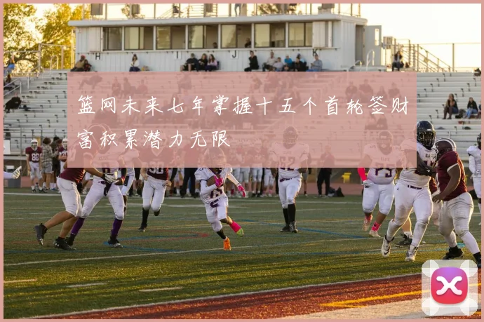 篮网未来七年掌握十五个首轮签财富积累潜力无限