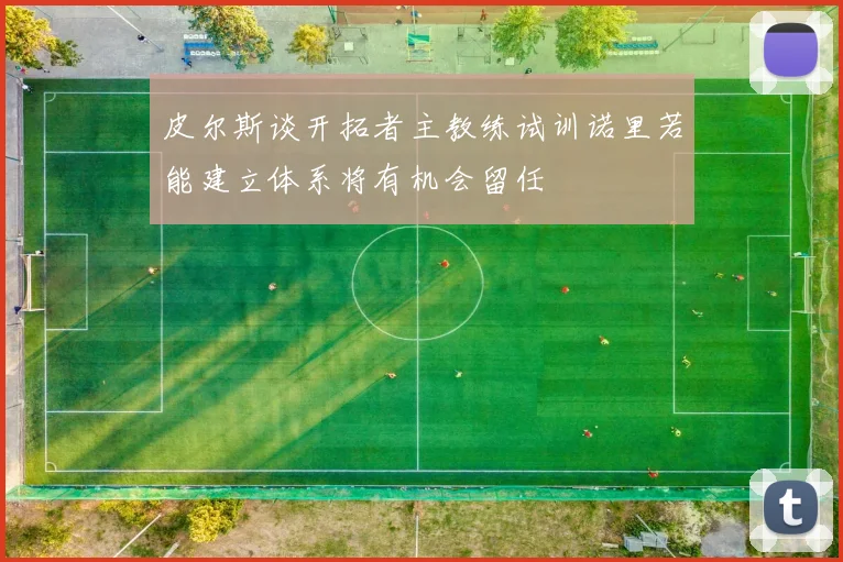 皮尔斯谈开拓者主教练试训诺里若能建立体系将有机会留任